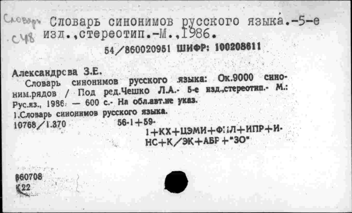 ﻿■ •'* Словарь синонимов русского языка.-5-е , изд.,стереотип.-М.,1986.
54/860020951 ШИФР: 100208611
^“““Гинонямо. русского яшк* Ок.9000 окно-ним.рядов / Под ред.Чешко ЛА.- 6-е взд,стереотип.- М.. Рус.яз., 1986. — 600 с.- На обллвтле указ.
).Словарь синонимов русского языка.
'«’«»/1.37»	581+ьда+иэми+Ф^л+ипР+и-
НС+К/ЭК+АБР 4--30“
160708